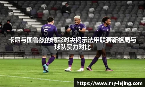卡昂与图鲁兹的精彩对决揭示法甲联赛新格局与球队实力对比